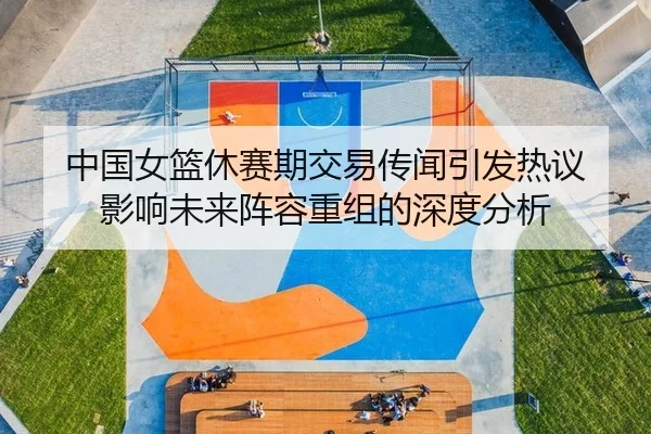 中国女篮休赛期交易传闻引发热议 影响未来阵容重组的深度分析